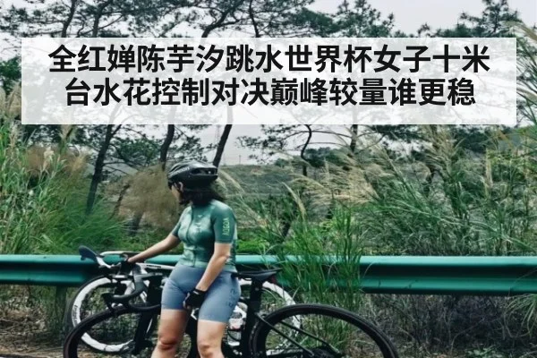 全红婵陈芋汐跳水世界杯女子十米台水花控制对决巅峰较量谁更稳